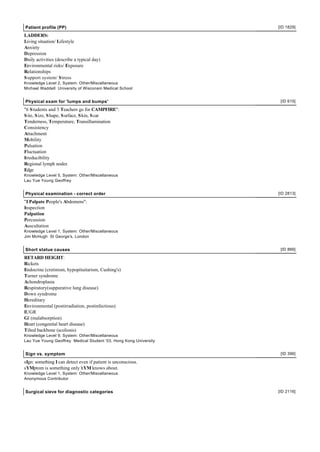 Patient profile (PP)                                               [ID 1829]

LADDERS:
Living situation/ Lifestyle
Anxiety
Depression
Daily activities (describe a typical day)
Environmental risks/ Exposure
Relationships
S upport system/ S tress
Knowledge Level 2, System: Other/Miscellaneous
Michael Waddell University of Wisconsin Medical School


Physical exam for 'lumps and bumps'                                 [ID 615]

"6 S tudents and 3 Teachers go for CAMPFIRE":
S ite, S ize, S hape, S urface, S kin, S car
Tenderness, Temperature, Transillumination
Consistency
Attachment
Mobility
Pulsation
Fluctuation
Irreducibility
Regional lymph nodes
Edge
Knowledge Level 5, System: Other/Miscellaneous
Lau Yue Young Geoffrey


Physical examination - correct order                               [ID 2813]

"I Palpate People's Abdomens":
Inspection
Palpation
Percussion
Auscultation
Knowledge Level 1, System: Other/Miscellaneous
Jim McHugh St George's, London


Short statue causes                                                 [ID 866]

RETARD HEIGHT:
Rickets
Endocrine (cretinism, hypopituitarism, Cushing's)
Turner syndrome
Achondroplasia
Respiratory(suppurative lung disease)
Down syndrome
Hereditary
Environmental (postirradiation, postinfectious)
IUGR
GI (malabsorption)
Heart (congenital heart disease)
Tilted backbone (scoliosis)
Knowledge Level 9, System: Other/Miscellaneous
Lau Yue Young Geoffrey Medical Student '03, Hong Kong University


Sign vs. symptom                                                    [ID 396]

sIgn: something I can detect even if patient is unconscious.
sYMptom is something only hYM knows about.
Knowledge Level 1, System: Other/Miscellaneous
Anonymous Contributor


Surgical sieve for diagnostic categories                           [ID 2116]
 