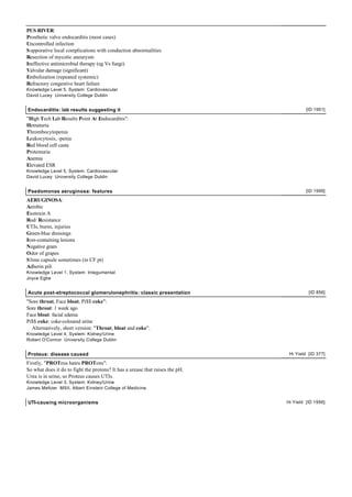 PUS RIVER:
Prosthetic valve endocarditis (most cases)
Uncontrolled infection
S upporative local complications with conduction abnormalities
Resection of mycotic aneurysm
Ineffective antimicrobial therapy (eg Vs fungi)
Valvular damage (significant)
Embolization (repeated systemic)
Refractory congestive heart failure
Knowledge Level 5, System: Cardiovascular
David Lucey University College Dublin


Endocarditis: lab results suggesting it                                                 [ID 1951]

"High Tech Lab Results Point At Endocarditis":
Hematuria
Thrombocytopenia
Leukocytosis, -penia
Red blood cell casta
Proteinuria
Anemia
Elevated ESR
Knowledge Level 5, System: Cardiovascular
David Lucey University College Dublin


Psedomonas aeruginosa: features                                                         [ID 1999]

AERUGINOSA:
Aerobic
Exotoxin A
Rod/ Resistance
UTIs, burns, injuries
Green-blue dressings
Iron-containing lesions
Negative gram
Odor of grapes
S lime capsule sometimes (in CF pt)
Adherin pili
Knowledge Level 1, System: Integumental
Joyce Egbe


Acute post-streptococcal glomerulonephritis: classic presentation                        [ID 856]

"Sore throat, Face bloat, Pi$$ coke":
Sore throat: 1 week ago
Face bloat: facial edema
Pi$$ coke: coke-coloured urine
  Alternatively, short version: "Throat, bloat and coke".
Knowledge Level 4, System: Kidney/Urine
Robert O'Connor University College Dublin


Proteus: disease caused                                                         Hi Yield [ID 377]

Firstly, "PROTeus hates PROTons":
So what does it do to fight the protons? It has a urease that raises the pH.
Urea is in urine, so Proteus causes UTIs.
Knowledge Level 3, System: Kidney/Urine
James Meltzer MSII, Albert Einstein College of Medicine


UTI-causing microorganisms                                                     Hi Yield [ID 1956]
 