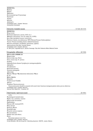 DEMENTIA:
Diabetes
Ethanol
Medication
Environmental (eg CO poisoning)
Nutritional
Trauma
Infection
Alzheimer's
Knowledge Level 1, System: Nervous
Anonymous Contributor


Dementia: treatable causes                                                                                      Hi Yield [ID 2127]

DEMENTIA:
Drug toxicity
Emotional (depression, anxiety, OCD, etc.)
Metabolic (electrolytes, liver dz, kidney dz, COPD)
Eyes/ Ears (peripheral sensory restrictions)
Nutrition (vitamin, iron deficiencies/ NPH [Normal Pressure Hydrocephalus]
Tumors/ Trauma (including chronic subdural hematoma)
Infection (meningitis, encephalitis, pneumonia, syphilis)
Arteriosclerosis and other vascular disease
Knowledge Level 3, System: Nervous
Dr. Bill Lynch, originated by Dr. Jerome Yesavage Palo Alto Veterans Affairs Medical Center


Encephalitis: differential                                                                                               [ID 1503]

HE'S LATIN AMERICAN:
Herpesviridae
Enteroviridae (esp. Polio)
S low viruses (esp. JC, prions)
S yphilis
Legionella/ Lyme disease/ Lymphocytic meningoencephalitis
Aspergillus
Toxoplasmosis
Intracranial pressure
Neisseria meningitidis
Arboviridae
Measles/ Mumps/ Mycobacterium tuberculosis/ Mucor
E. coli
Rabies/ Rubella
Idiopathic
Cryptococcus/ Candida
Abscess
Neoplasm/ Neurocysticercosis
   Neurocysticercosis should be assumed with recent Latin American immigrant patient unless proven otherwise.
Knowledge Level 3, System: Nervous
Samuel Atom Baek-Kim Tuckahoe, NY


Head trauma: rapid neuro exam                                                                                            [ID 1691]

  12 P's:
Psychological (mental) status
Pupils: size, symmetry, reaction
Paired ocular movememts
Papilloedema
Pressure (BP, increased ICP)
Pulse and rate
Paralysis, Paresis
Pyramidal signs
Pin prick sensory response
Pee (incontinent)
Patellar relex (and others)
Ptosis
  Reevaluate patient every 8 hrs.
Knowledge Level 3, System: Nervous
Ernest Boiselier, MD and Sung Kim Attending physician, ISSSTE, Juarez, Mexico
 