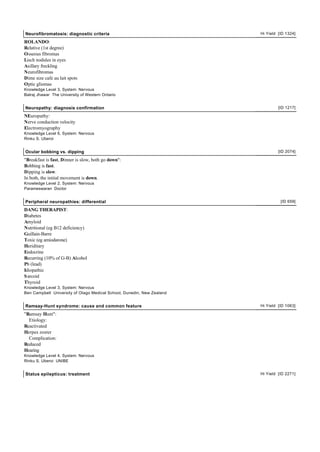 Neurofibromatosis: diagnostic criteria                                  Hi Yield [ID 1324]

ROLANDO:
Relative (1st degree)
Osseous fibromas
Lisch nodules in eyes
Axillary freckling
Neurofibromas
Dime size cafe au lait spots
Optic gliomas
Knowledge Level 3, System: Nervous
Balraj Jhawar The University of Western Ontario


Neuropathy: diagnosis confirmation                                               [ID 1217]

NEuropathy:
Nerve conduction velocity
Electromyography
Knowledge Level 6, System: Nervous
Rinku S. Uberoi


Ocular bobbing vs. dipping                                                       [ID 2074]

"Breakfast is fast, Dinner is slow, both go down":
Bobbing is fast.
Dipping is slow.
In both, the initial movement is down.
Knowledge Level 2, System: Nervous
Parameswaran Doctor


Peripheral neuropathies: differential                                             [ID 659]

DANG THERAPIST:
Diabetes
Amyloid
Nutritional (eg B12 deficiency)
Guillain-Barre
Toxic (eg amiodarone)
Heriditary
Endocrine
Recurring (10% of G-B) Alcohol
Pb (lead)
Idiopathic
S arcoid
Thyroid
Knowledge Level 3, System: Nervous
Ben Campbell University of Otago Medical School, Dunedin, New Zealand


Ramsay-Hunt syndrome: cause and common feature                          Hi Yield [ID 1063]

"Ramsay Hunt":
  Etiology:
Reactivated
Herpes zoster
  Complication:
Reduced
Hearing
Knowledge Level 4, System: Nervous
Rinku S. Uberoi UNIBE


Status epilepticus: treatment                                           Hi Yield [ID 2271]
 