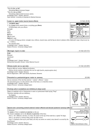 "Stim the lat, get fat":
  Stimulating lateral increases hunger.
"Stim the ven, get thin":
  Stimulating ventromedial increases satiety.
Knowledge Level 1, System: Nervous
Ryan Hendren University of Arkansas for Medical Sciences


Lower vs. upper motor neuron lesion effects                                                                                      Hi Yield [ID 85]

1. "STORM, Baby"
2. 'In a Lower motor neuron lesion, everything goes Down:
   STORM Baby tells you effects:
S trength
Tone
Other
Reflexes
Muscle mass
Babinski's sign
   In Lower all things go down: strength, tone, reflexes, muscle mass, and the big toe down in plantar reflex (Babinski's sign is big toe up: toe
up = UMNL).
   See attached chart.
Knowledge Level 1, System: Nervous
Robert O'Connor University College Dublin


Meninges: layers in order                                                                                                     Hi Yield [ID 3131]

PAD:
Piamater
Arachnoid
Dura
Knowledge Level 1, System: Nervous
Mohammed Azizuddin Ahmed Indian Medical Council


Olivary nuclei: ear vs. eye roles                                                                                             Hi Yield [ID 2097]

S uperior Olivary nucleus: SOund localization.
   Inferior olivary nucleus is therefore the one for sight [tactile, proprioception also].
Knowledge Level 3, System: Nervous
Miruna Segarceanu UMF Carol Davila, Bucharest, Romania


Precentral vs. postcentral gyrus: motor vs. sensory                                                                                      [ID 289]

Just an extension of the rule that anterior = ventral = efferent = motor.
The precentral gyrus is on the anterior side of the brain, so is therefore motor.
Knowledge Level 1, System: Nervous
Robert O'Connor University College Dublin


Purkinje cells in cerebellum are inhibitory to deep nuclei                                                                               [ID 309]

Shape of a purkinje cell in 3 dimensions is same as a policeman's hand saying "Stop".
Therefore, purkinje cells are inhibitory.
  See diagram.
Knowledge Level 3, System: Nervous
Robert O'Connor University College Dublin




Spinal cord: converting ventral/ anterior/ motor/ efferent and dorsal/ posterior/ sensory/ afferent                                      [ID 115]

A limousine:
The motor of limo is ventral and anterior on the car.
The Aerial is sensory and on the dorsal and posterior of the limo.
  Note 1: 'A' is Afferent, and also, in a limo, the aerial on the top of the trunk has a capital 'A' shape.
  Note 2: An aerial is a sensory thing: picks up radio waves.
  Note 3: If picked a limo up in your hand, can only see motor on ventral, since dorsal is covered by the
hood/bonnet.
Knowledge Level 2, System: Nervous
Robert O'Connor University College Dublin
 