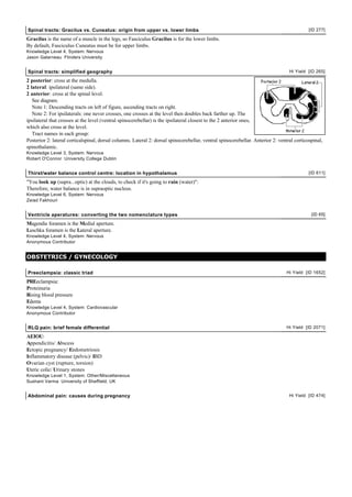 Spinal tracts: Gracilus vs. Cuneatus: origin from upper vs. lower limbs                                                                     [ID 277]

Gracilus is the name of a muscle in the legs, so Fasciculus Gracilus is for the lower limbs.
By default, Fasciculus Cuneatus must be for upper limbs.
Knowledge Level 4, System: Nervous
Jason Galarneau Flinders University


Spinal tracts: simplified geography                                                                                               Hi Yield [ID 265]

2 posterior: cross at the medulla.
2 lateral: ipsilateral (same side).
2 anterior: cross at the spinal level.
   See diagram.
   Note 1: Descending tracts on left of figure, ascending tracts on right.
   Note 2: For ipsilaterals: one never crosses, one crosses at the level then doubles back farther up. The
ipsilateral that crosses at the level (ventral spinocerebellar) is the ipsilateral closest to the 2 anterior ones,
which also cross at the level.
   Tract names in each group:
Posterior 2: lateral corticalspinal, dorsal columns. Lateral 2: dorsal spinocerebellar, ventral spinocerebellar. Anterior 2: ventral corticospinal,
spinothalamic.
Knowledge Level 3, System: Nervous
Robert O'Connor University College Dublin


Thirst/water balance control centre: location in hypothalamus                                                                               [ID 611]

"You look up (supra...optic) at the clouds, to check if it's going to rain (water)":
Therefore, water balance is in supraoptic nucleus.
Knowledge Level 6, System: Nervous
Zeiad Fakhouri


Ventricle aperatures: converting the two nomenclature types                                                                                  [ID 65]

Magendie foramen is the Medial aperture.
Luschka foramen is the Lateral aperture.
Knowledge Level 4, System: Nervous
Anonymous Contributor


OBSTETRICS / GYNECOLOGY

Preeclampsia: classic triad                                                                                                      Hi Yield [ID 1652]

PREeclampsia:
Proteinuria
Rising blood pressure
Edema
Knowledge Level 4, System: Cardiovascular
Anonymous Contributor


RLQ pain: brief female differential                                                                                              Hi Yield [ID 2071]

AEIOU:
Appendicitis/ Abscess
Ectopic pregnancy/ Endometriosis
Inflammatory disease (pelvic)/ IBD
Ovarian cyst (rupture, torsion)
Uteric colic/ Urinary stones
Knowledge Level 1, System: Other/Miscellaneous
Sushant Varma University of Sheffield, UK


Abdominal pain: causes during pregnancy                                                                                           Hi Yield [ID 474]
 