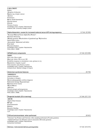 LARA CROFT:
Labour
Abruption of placenta
Rupture (eg. ectopic/ uterus)
Abortion
Cholestasis
Rectus sheath haematoma
Ovarian tumour
Fibroids
Torsion of uterus
Knowledge Level 5, System: Reproductive
Graeme Little University College London


Alpha-fetoprotein: causes for increased maternal serum AFP during pregnancy                Hi Yield [ID 849]

"Increased Maternal S erum Alpha Feto Protein":
Intestinal obstruction
Multiple gestation/ Miscalculation of gestational age/ Myeloschisis
S pina bifida cystica
Anencephaly/ Abdominal wall defect
Fetal death
Placental abruption
Knowledge Level 4, System: Reproductive
Rinku Uberoi UNIBE


APGAR score components                                                                    Hi Yield [ID 2348]

SHIRT:
S kin color: blue or pink
Heart rate: below 100 or over 100
Irritability (response to stimulation): none, grimace or cry
Respirations: irregular or good
Tone (muscle): some flexion or active
Knowledge Level 3, System: Reproductive
Kimberly Scott Medical College of Virginia


Asherman syndrome features                                                                          [ID 792]

ASHERMAN:
Acquired Anomaly
S econdary to S urgery
Hysterosalpingography confirms diagnosis
Endometrial damage/ Eugonadotropic
Repeated uterine trauma
Missed Menses
Adhesions
Normal estrogen and progesterone
Knowledge Level 8, System: Reproductive
Rinku Uberoi UNIBE


B-agonist tocolytic (C/I or warning)                                                      Hi Yield [ID 1113]

ABCDE:
Angina (Heart disease)
BP high
Chorioamnionitis
Diabetes
Excessive bleeding
Knowledge Level 2, System: Reproductive
Lum


CVS and amniocentesis: when performed                                                               [ID 847]

"Chorionic" has 9 letters and Chorionic villus sampling performed at 9 weeks gestation.
"AlphaFetoProtein" has 16 letters and it's measured at 16 weeks gestation.
Knowledge Level 3, System: Reproductive
Anonymous Contributor


Delivery: instrumental delivery prerequisites                                             Hi Yield [ID 2215]
 