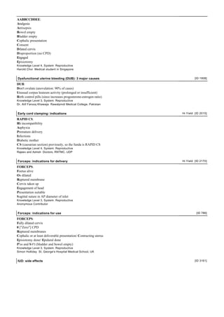 AABBCCDDEE:
Analgesia
Antisepsis
Bowel empty
Bladder empty
Cephalic presentation
Consent
Dilated cervix
Disproportion (no CPD)
Engaged
Episiotomy
Knowledge Level 4, System: Reproductive
Harold Choi Medical student in Singapore


Dysfunctional uterine bleeding (DUB): 3 major causes                         [ID 1908]

DUB:
Don't ovulate (anovulation: 90% of cases)
Unusual corpus leuteum activity (prolonged or insufficient)
Birth control pills (since increases progesterone-estrogen ratio)
Knowledge Level 3, System: Reproductive
Dr. Atif Farooq Khawaja Rawalpindi Medical College, Pakistan


Early cord clamping: indications                                    Hi Yield [ID 2015]

RAPID CS:
Rh incompatibility
Asphyxia
Premature delivery
Infections
Diabetic mother
CS (caesarian section) previously, so the funda is RAPID CS
Knowledge Level 4, System: Reproductive
Rajeev and Ashish Doctors, RNTMC, UDP


Forceps: indications for delivery                                   Hi Yield [ID 2170]

FORCEPS:
Foetus alive
Os dilated
Ruptured membrane
Cervix taken up
Engagement of head
Presentation suitable
S agittal suture in AP diameter of inlet
Knowledge Level 3, System: Reproductive
Anonymous Contributor


Forceps: indications for use                                                  [ID 786]

FORCEPS:
Fully dilated cervix
0 ["Zero"] CPD
Ruptured membranes
Cephalic or at least deliverable presentation/ Contracting uterus
Episiotomy done/ Epidural done
P!ss and S #!t (bladder and bowel empty)
Knowledge Level 3, System: Reproductive
Simon Holliday St. George's Hospital Medical School, UK


IUD: side effects                                                            [ID 3161]
 