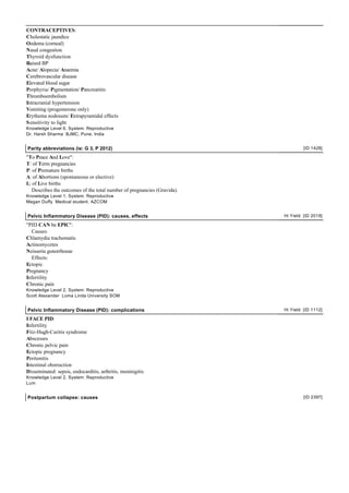 CONTRACEPTIVES:
Cholestatic jaundice
Oedema (corneal)
Nasal congestion
Thyroid dysfunction
Raised BP
Acne/ Alopecia/ Anaemia
Cerebrovascular disease
Elevated blood sugar
Porphyria/ Pigmentation/ Pancreatitis
Thromboembolism
Intracranial hypertension
Vomiting (progesterone only)
Erythema nodosum/ Extrapyramidal effects
S ensitivity to light
Knowledge Level 6, System: Reproductive
Dr. Harsh Sharma BJMC, Pune, India


Parity abbreviations (ie: G 3, P 2012)                                             [ID 1428]

"To Peace And Love":
T: of Term pregnancies
P: of Premature births
A: of Abortions (spontaneous or elective)
L: of Live births
   Describes the outcomes of the total number of pregnancies (Gravida).
Knowledge Level 1, System: Reproductive
Megan Duffy Medical student, AZCOM


Pelvic Inflammatory Disease (PID): causes, effects                        Hi Yield [ID 2019]

"PID CAN be EPIC":
  Causes:
Chlamydia trachomatis
Actinomycetes
Neisseria gonorrhoeae
  Effects:
Ectopic
Pregnancy
Infertility
Chronic pain
Knowledge Level 2, System: Reproductive
Scott Alexander Loma Linda University SOM


Pelvic Inflammatory Disease (PID): complications                          Hi Yield [ID 1112]

I FACE PID:
Infertility
Fitz-Hugh-Curitis syndrome
Abscesses
Chronic pelvic pain
Ectopic pregnancy
Peritonitis
Intestinal obstruction
Disseminated: sepsis, endocarditis, arthritis, meninigitis
Knowledge Level 2, System: Reproductive
Lum


Postpartum collapse: causes                                                        [ID 2397]
 
