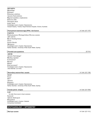 HEPARINS:
Hemorrhage
Eclampsia
Pulmonary embolism
Amniotic fluid embolism
Regional anaethetic complications
Infarction (MI)
Neurogenic shock
S eptic shock
Knowledge Level 6, System: Reproductive
Hossam Elzeiny Trainee, Royal Womens Hospital, Victoria, Australia


Post-partum haemmorrage (PPH): risk factors                          Hi Yield [ID 1197]

PARTUM:
Polyhydroamnios/ Prolonged labour/ Previous cesarian
APH/ ANTH
Recent bleeding history
Twins
Uterine fibroids
Multiparity
Knowledge Level 3, System: Reproductive
Nathan Sachdev University of New South Wales, Sydney


Prenatal care questions                                                        [ID 781]

ABCDE:
Amniotic fluid leakage?
Bleeding vaginally?
Contractions?
Dysuria?
Edema?
Fetal movement?
Knowledge Level 3, System: Reproductive
Jason Bermak UC Irvine


Secondary amenorrhea: causes                                         Hi Yield [ID 1196]

SOAP:
S tress
OCP
Anorexia
Pregnancy
Knowledge Level 2, System: Reproductive
Nathan Sachdev University of New South Wales, Sydney


Female pelvis: shapes                                                Hi Yield [ID 1095]

GAP:
  In order from most to least common:
Gynecoid
Android /Anthropoid
Platypelloid
Knowledge Level 4, System: Skeletal
Anonymous Contributor


OPHTHAMOLOGY / OPTOMETRY

Red eye causes                                                       Hi Yield [ID 1151]
 
