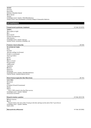 SIGHT:
S inusitis
Insect Bite
Globular/ Glandular Spread
Heme Spread
Trauma
Knowledge Level 5, System: Other/Miscellaneous
Gregory Gulick Nova Southeastern University College of Osteopathic Medicine


ORTHOPEDICS

Carpal tunnel syndrome: treatment                                                                        Hi Yield [ID 2070]

WRIST:
Wear splints at night
Rest
Inject steroid
S urgical decompression
Take diuretics
Knowledge Level 4, System: Nervous
Sushant Varma University of Sheffield, UK


Fracture: how to describe                                                                                          [ID 544]

PLASTER OF PARIS:
Plane
Location
Articular cartilage involvement
S imple or comminuted
Type (eg Colles')
Extent
Reason
Open or closed
Foreign bodies
disPlacement
Angulation
Rotation
Impaction
S hortening
Knowledge Level 3, System: Other/Miscellaneous
Fletcher Davies Adelaide Medical School


Bone fracture types [for Star Wars fans]                                                                           [ID 181]

GO C3PO:
Greenstick
Open
Complete/ Closed/ Comminuted
Partial
Others
  Note: C3P0 is droid in the Star-Wars movies.
Knowledge Level 1, System: Skeletal
Anonymous Contributor


Bryant's traction: position                                                                              Hi Yield [ID 2119]

BrYant's traction:
Bent Y.
  Patient's body is the stem of the Y laying on the bed, and legs are the ends of the Y up in the air.
Knowledge Level 1, System: Skeletal
Kayle Luther


Monoarthritis differential                                                                               Hi Yield [ID 2082]
 