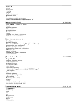 MAD SCAB:
Mycotic
Atherosclerotic
Dissecting
S yphilitic
Capillary microaneurysm
Arteriovenous fistula
Berry
Knowledge Level 3, System: Cardiovascular
Sushant Varma Medical student, University of Sheffield, UK


Atherosclerosis risk factors                                               Hi Yield [ID 403]

"You're a SAD BET with these risk factors":
S ex: male
Age: middle-aged, elderly
Diabetes mellitus
BP high: hypertension
Elevated cholesterol
Tobacco
Knowledge Level 2, System: Cardiovascular
HBV Morehouse School of Medicine


Blood disorders: commoner sex                                                       [ID 622]

HE (male) gets:
HEmophilia (X-linked)
HEinz bodies (G6PD deficiency, causing HEmolytic anemia: X-linked)
HEmochromatosis (male predominance)
HEart attacks (male predominance)
HEnoch-Schonlein purpura (male predominance)
SHE (female) gets:
SHEehan's syndrome
Knowledge Level 5, System: Cardiovascular
Anonymous Contributor


Buerger's disease features                                                 Hi Yield [ID 809]

"burger SCRAPS":
S egmenting thrombosing vasculitis
Claudication (intermittent)
Raynaud's phenomenon
Associated with smoking
Pain, even at rest
S uperficial nodular phlebitis
   Alternatively, if hungry for more detail [sic], "CRISP PIG burgers":
Chronic ulceration
Raynaud's phenomenon
Intermittent claudication
S egmenting, thrombosing vasculitis
Pain, even at rest
Phlebitis (superficial nodular)
Idiopathic
Gangrene
Knowledge Level 2, System: Cardiovascular
Robert O'Connor University College Dublin


Cardiovascular risk factors                                               Hi Yield [ID 3276]

FLASH BODIES:
Family history
Lipids
Age
S ex
Homocystinaemia
Blood pressure
Obesity
Diabetes mellitus
 
