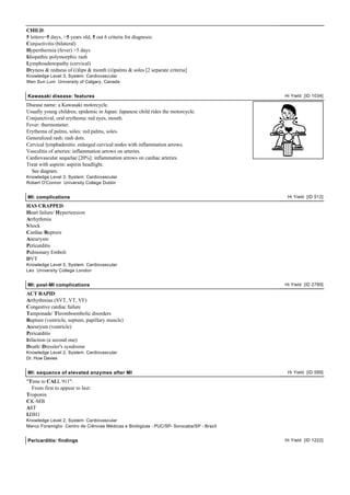 CHILD:
5 letters=5 days, >5 years old, 5 out 6 criteria for diagnosis:
Conjuctivitis (bilateral)
Hyperthermia (fever) >5 days
Idiopathic polymorphic rash
Lymphoadenopathy (cervical)
Dryness & redness of (i)lips & month (ii)palms & soles [2 separate criteria]
Knowledge Level 3, System: Cardiovascular
Wen Sun Lum University of Calgary, Canada


Kawasaki disease: features                                                                Hi Yield [ID 1034]

Disease name: a Kawasaki motorcycle.
Usually young children, epidemic in Japan: Japanese child rides the motorcycle.
Conjunctival, oral erythema: red eyes, mouth.
Fever: thermometer.
Erythema of palms, soles: red palms, soles.
Generalized rash: rash dots.
Cervical lymphadenitis: enlarged cervical nodes with inflammation arrows.
Vasculitis of arteries: inflammation arrows on arteries.
Cardiovascular sequelae [20%]: inflammation arrows on cardiac arteries.
Treat with aspirin: aspirin headlight.
  See diagram.
Knowledge Level 3, System: Cardiovascular
Robert O'Connor University College Dublin


MI: complications                                                                          Hi Yield [ID 512]

HAS CRAPPED:
Heart failure/ Hypertension
Arrhythmia
S hock
Cardiac Rupture
Aneurysm
Pericarditis
Pulmonary Emboli
DVT
Knowledge Level 5, System: Cardiovascular
Leo University College London


MI: post-MI complications                                                                 Hi Yield [ID 2789]

ACT RAPID:
Arrhythmias (SVT, VT, VF)
Congestive cardiac failure
Tamponade/ Thromboembolic disorders
Rupture (ventricle, septum, papillary muscle)
Aneurysm (ventricle)
Pericarditis
Infaction (a second one)
Death/ Dressler's syndrome
Knowledge Level 2, System: Cardiovascular
Dr. Huw Davies


MI: sequence of elevated enzymes after MI                                                  Hi Yield [ID 589]

"Time to CALL 911":
  From first to appear to last:
Troponin
CK-MB
AST
LDH1
Knowledge Level 2, System: Cardiovascular
Marco Foramiglio Centro de Ciências Médicas e Biológicas - PUC/SP- Sorocaba/SP - Brazil


Pericarditis: findings                                                                    Hi Yield [ID 1222]
 