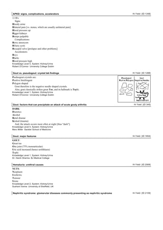 APKD: signs, complications, accelerators                                            Hi Yield [ID 1348]

11 B's:
  Signs:
Bloody urine
Bilateral pain [vs. stones, which are usually unilateral pain]
Blood pressure up
Bigger kidneys
Bumps palpable
  Complications:
Berry aneurysm
Biliary cysts
Bicuspid valve [prolapse and other problems]
  Accelerators:
Boys
Blacks
Blood pressure high
Knowledge Level 5, System: Kidney/Urine
Robert O'Connor University College Dublin


Gout vs. pseudogout: crystal lab findings                                           Hi Yield [ID 1288]

Pseduogout crystals are:
Positive birefringent
Polygon shaped
  Gout therefore is the negative needle shaped crystals.
  Also, gout classically strikes great Toe, and its hallmark is Tophi.
Knowledge Level 1, System: Kidney/Urine
Robert O'Connor University College Dublin



Gout: factors that can precipitate an attack of acute gouty arthritis                Hi Yield [ID 345]

DARK:
Diuretics
Alcohol
Renal disease
Kicked (trauma)
  And, the attack occurs most often at night [thus "dark"].
Knowledge Level 4, System: Kidney/Urine
Marc Miller Sackler School of Medicine


Gout: major features                                                                Hi Yield [ID 1854]

GOUT:
Great toe
One joint (75% monoarticular)
Uric acid increased (hence urolithiasis)
Tophi
Knowledge Level 1, System: Kidney/Urine
Dr. Harsh Sharma BJ Medical College


Hematuria: urethral causes                                                          Hi Yield [ID 2069]

NUTS:
Neoplasm
Urethritis
Tumour
S tone
Knowledge Level 2, System: Kidney/Urine
Sushant Varma University of Sheffield, UK


Nephritic syndrome: glomerular diseases commonly presenting as nephritic syndrome   Hi Yield [ID 2109]
 