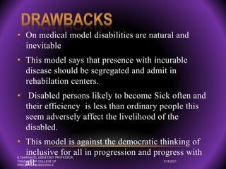 • On medical model disabilities are natural and
inevitable
• This model says that presence with incurable
disease should be segregated and admit in
rehabilation centers.
• Disabled persons likely to become Sick often and
their efficiency is less than ordinary people this
seem adversely affect the livelihood of the
disabled.
• This model is against the democratic thinking of
inclusive for all in progression and progress with
all. 3/18/2021
K.THANGAVEL,ASSISTANT PROFESSOR,
THIAGARAJAR COLLEGE OF
PRECEPTORS,MADURAI-9.
 