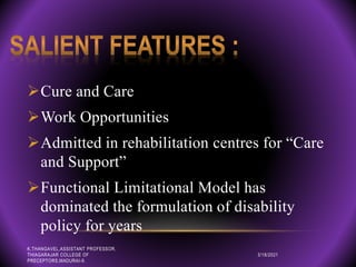 Cure and Care
Work Opportunities
Admitted in rehabilitation centres for “Care
and Support”
Functional Limitational Model has
dominated the formulation of disability
policy for years
3/18/2021
K.THANGAVEL,ASSISTANT PROFESSOR,
THIAGARAJAR COLLEGE OF
PRECEPTORS,MADURAI-9.
 