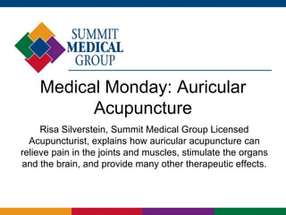 Medical Monday: Auricular
          Acupuncture
     Risa Silverstein, Summit Medical Group Licensed
  Acupuncturist, explains how auricular acupuncture can
relieve pain in the joints and muscles, stimulate the organs
and the brain, and provide many other therapeutic effects.
 