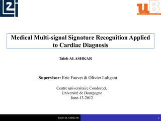 Taleb ALASHKAR 1
Medical Multi-signal Signature Recognition Applied
to Cardiac Diagnosis
Supervisor: Eric Fauvet & Olivier Laligant
Centre universitaire Condorcet,
Université de Bourgogne
June-13-2012
Taleb ALASHKAR
 