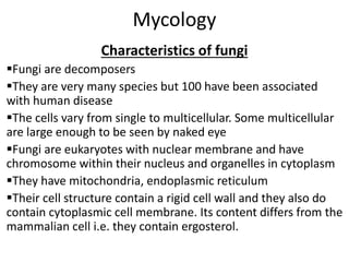 Mycology
Characteristics of fungi
Fungi are decomposers
They are very many species but 100 have been associated
with human disease
The cells vary from single to multicellular. Some multicellular
are large enough to be seen by naked eye
Fungi are eukaryotes with nuclear membrane and have
chromosome within their nucleus and organelles in cytoplasm
They have mitochondria, endoplasmic reticulum
Their cell structure contain a rigid cell wall and they also do
contain cytoplasmic cell membrane. Its content differs from the
mammalian cell i.e. they contain ergosterol.
 