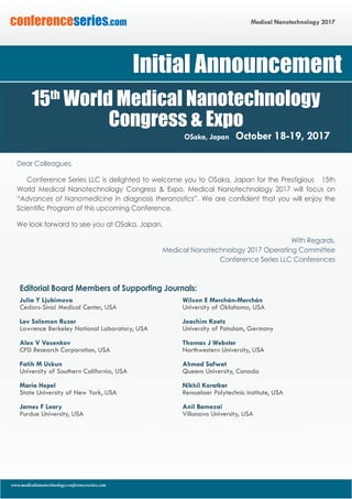 www.medicalnanotechnology.conferenceseries.com
Medical Nanotechnology 2017conferenceseries.com
Dear Colleagues,
Conference Series LLC is delighted to welcome you to Osaka, Japan for the Prestigious 15th
World Medical Nanotechnology Congress & Expo. Medical Nanotechnology 2017 will focus on
“Advances of Nanomedicine in diagnosis theranostics”. We are confident that you will enjoy the
Scientific Program of this upcoming Conference.
We look forward to see you at Osaka, Japan.
With Regards,
Medical Nanotechnology 2017 Operating Committee
						 Conference Series LLC Conferences
Editorial Board Members of Supporting Journals:
Julia Y Ljubimova
Cedars-Sinai Medical Center, USA
	
Lev Solomon Ruzer
Lawrence Berkeley National Laboratory, USA
Alex V Vasenkov
CFD Research Corporation, USA
	
Fatih M Uckun
University of Southern California, USA
Maria Hepel
State University of New York, USA
James F Leary
Purdue University, USA
Wilson E Merchán-Merchán
University of Oklahoma, USA
Joachim Koetz
University of Potsdam, Germany
Thomas J Webster
Northwestern University, USA
Ahmed Safwat
Queens University, Canada
Nikhil Koratkar
Rensselaer Polytechnic Institute, USA
Anil Bamezai
Villanova University, USA
Initial Announcement
15th
World Medical Nanotechnology
Congress & Expo
Osaka, Japan October 18-19, 2017
 