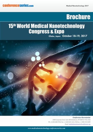 www.medicalnanotechnology.conferenceseries.com
Medical Nanotechnology 2017conferenceseries.com
Conference Secretariat
2360 Corporate Circle, Suite 400 Henderson, NV 89074-7722, USA
Ph: +1-650-268-9744, Fax: +1-650-618-1414, Toll free: +1-800-216-6499
Email: medicalnano@nanotechconferences.org
Brochure
15th
World Medical Nanotechnology
Congress & Expo
Osaka, Japan October 18-19, 2017
 