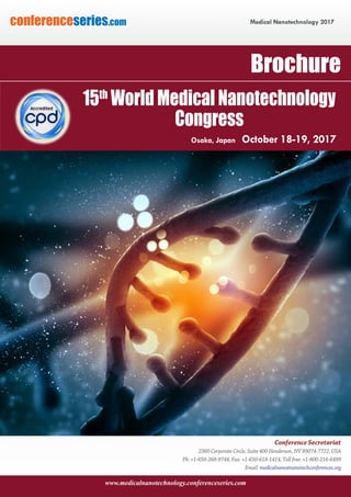 www.medicalnanotechnology.conferenceseries.com
Medical Nanotechnology 2017conferenceseries.com
Conference Secretariat
2360 Corporate Circle, Suite 400 Henderson, NV 89074-7722, USA
Ph: +1-650-268-9744, Fax: +1-650-618-1414, Toll free: +1-800-216-6499
Email: medicalnano@nanotechconferences.org
Brochure
15th
World Medical Nanotechnology
Congress
Osaka, Japan October 18-19, 2017
 