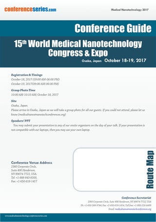 www.medicalnanotechnology.conferenceseries.com
Medical Nanotechnology 2017conferenceseries.com
Registration & Timings
October 18, 2017 (09:00 AM-06:00 PM)
October 19, 2017(09:00 AM-06:00 PM)
Group Photo Time
10:00 AM-10:10 AM; October 18, 2017
Site
Osaka, Japan.
Please arrive in Osaka, Japan as we will take a group photo for all our guests. If you could not attend, please let us
know (medicalnano@nanotechconferences.org)
Speakers’ PPT
You may submit your presentation to any of our onsite organizers on the day of your talk. If your presentation is
not compatible with our laptops, then you may use your own laptop.
Conference Venue Address
2360 Corporate Circle,
Suite 400 Henderson,
NV 89074-7722, USA.
Tel: +1-888-843-8169,
Fax: +1-650-618-1417
RouteMap
Conference Secretariat
2360 Corporate Circle, Suite 400 Henderson, NV 89074-7722, USA
Ph: +1-650-268-9744, Fax: +1-650-618-1414, Toll free: +1-800-216-6499
Email: medicalnano@nanotechconferences.org
Conference Guide
15th
World Medical Nanotechnology
Congress & Expo
Osaka, Japan October 18-19, 2017
 