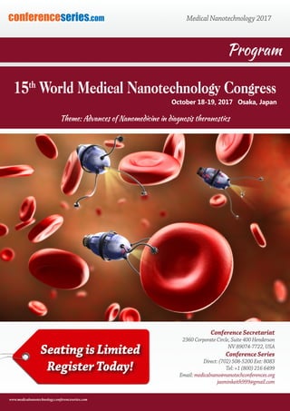 conferenceseries.com Medical Nanotechnology 2017conferenceseries.com
www.medicalnanotechnology.conferenceseries.com
Conference Secretariat
2360 Corporate Circle, Suite 400 Henderson
NV 89074-7722, USA
Conference Series
Direct: (702) 508-5200 Ext: 8083
Tel: +1 (800) 216 6499
Email: medicalnano@nanotechconferences.org
jasminkeith999@gmail.com
Program
October 18-19, 2017 Osaka, Japan
15th
World Medical Nanotechnology Congress
Theme: Advances of Nanomedicine in diagnosis theranostics
Seating is Limited
Register Today!
 
