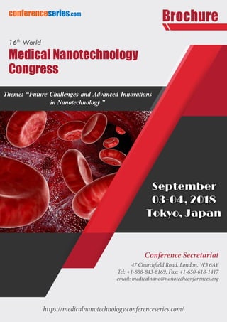 https://medicalnanotechnology.conferenceseries.com/
conferenceseries.com
Brochure
Conference Secretariat
47 Churchfield Road, London, W3 6AY
Tel: +1-888-843-8169, Fax: +1-650-618-1417
email: medicalnano@nanotechconferences.org
16th
World
Medical Nanotechnology
Congress
Theme: “Future Challenges and Advanced Innovations
in Nanotechnology ”
September
03-04, 2018
Tokyo, Japan
 