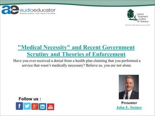 "Medical Necessity" and Recent Government
Scrutiny and Theories of Enforcement
Presenter
John E. Steiner
Follow us :
Have you ever received a denial from a health plan claiming that you performed a
service that wasn’t medically necessary? Believe us, you are not alone.
 