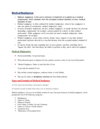 MedicalNegligence
o Medical negligence is the act or omission in treatment of a patient by a medical
professional, which deviates from the accepted medical standard of care. medical
standard of care
o Medical negligence is often confused for medical malpractice, when in fact, negligence is
only one aspect of a meritorious medical malpractice claim.
o In terms of medical malpractice tort law, medical negligence is usually the basis for a lawsuit
demanding compensation for an injury caused a patient by a doctor or other medical
professional. While negligence on it's own does not merit a medical malpractice claim,
compensation for an injury
o Medical negligence occurs when a doctor, dentist, nurse, surgeon or any other medical
professional performs their job in a way that deviates from the accepted medical standard of
care.
o If a doctor breaks the rules regarding how to treat a patient, and does something that is
"against the rules", then that doctor has failed to perform is duty, and is said to be negligent.
Medical Malpractice
 Professional liability for personal injury
 When physician agrees to diagnose & treat a patient, assumes a duty of care toward that patient
 Medical Negligence: failure to meet that duty of care
To provide the standard of care
 May include criminal negligence, malicious intent, or strict liability
 May also be subject to disciplinary sanctions By State Medical Boards
Types and Examples of Medical Negligence
a) Civil (minor personal injury and property damage)
a) Criminal (results in death where there was no intention of injury)
Medical negligence can occur in an infinite number of ways, but many instances of medical negligence can be
grouped into one of the following categories:
 Misdiagnosis
 Failure to Timely
 Diagnose Surgical
 Error Failure to Follow Up with Treatment
 Failure to Treat in a Timely Manner
 Anesthesia Error
 Medication or Prescription Error
 
