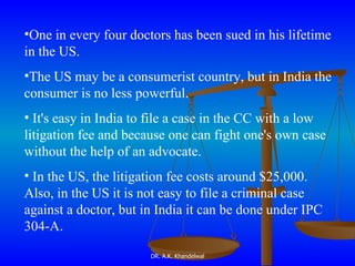 One in every four doctors has been sued in his lifetime in the US.  The US may be a consumerist country, but in India the consumer is no less powerful. It's easy in India to file a case in the CC with a low litigation fee and because one can fight one's own case without the help of an advocate. In the US, the litigation fee costs around $25,000. Also, in the US it is not easy to file a criminal case against a doctor, but in India it can be done under IPC 304-A .  