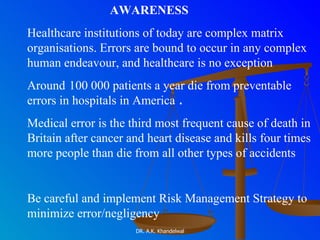 AWARENESS Healthcare institutions of today are complex matrix organisations. Errors are bound to occur in any complex human endeavour, and healthcare is no exception Around   100 000 patients a year die from preventable errors in hospitals in America  . Medical error is the third most frequent cause of death in Britain after cancer and heart disease and kills four times more people than die from all other types of accidents Be careful and implement Risk Management Strategy to minimize error/negligency 