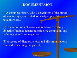 DOCUMENTAION  ( l) A complete history with a description of the present ailment or injury, recorded as nearly as possible in the patient's words;   (2) The report of a physical examination revealing objective findings regarding objective complaints and including significant negatives;  (3) A record of diagnostic tests and all similar reports received concerning the patient;  