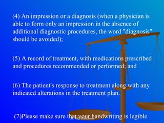 ( 4) An impression or a diagnosis (when a physician is able to form only an impression in the absence of additional diagnostic procedures, the word "diagnosis" should be avoided);  (5) A record of treatment, with medications prescribed and procedures recommended or performed; and  (6) The patient's response to treatment along with any indicated alterations in the treatment plan. (7)Please make sure that your handwriting is legible  