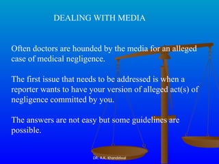 DEALING WITH MEDIA Often doctors are hounded by the media for an alleged case of medical negligence. The first issue that needs to be addressed is when a reporter wants to have your version of alleged act(s) of negligence committed by you. The answers are not easy but some guidelines are possible.   