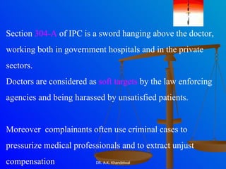 Section  304-A  of IPC is a sword hanging above the doctor,  working both in government hospitals and in the private  sectors.  Doctors are considered as  soft targets  by the law enforcing  agencies and being harassed by unsatisfied patients. Moreover  complainants often use criminal cases to  pressurize medical professionals and to extract unjust  compensation 