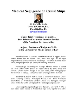 Medical Negligence on Cruise Ships


                        By David L. Deehl
                       Deehl & Carlson, P.A.
                         Coral Gables, FL
                         david@deehl.com

           Chair, Trial Techniques Committee,
         Tort Trial and Insurance Practices Section
              of the American Bar Association

            Adjunct Professor of Litigation Skills
          at the University of Miami School of Law

       Recent decisions of Florida’s Third District Court of Appeal, which
serves Miami and the Florida Keys, have shed light on the legal
responsibilities for medical care on cruise ships. This article examines those
cases, and gives practical tips for lawyers handling such cases.

      Passengers get sick and injured on ships. My trial practice is located
in Miami-Dade County, Florida the venue chosen by many cruise ship
owners. Claims must be brought in our local courts, under the language of
the contracts of carriage. Many cruise lines have large offices in Miami.

       The Dante B. Fascell Port of Miami is homeport to Carnival Cruise
Line, Celebrity Cruises, Norwegian Cruise Line, Royal Caribbean
International and Windjammer Barefoot Cruises. It is the largest passenger
cruise port in the world, serving nearly 3.4 million passengers a year.

     Cruise ships have gotten larger over the years. On March 8, 2003 a
new cruise record was set in Miami when eight ships, together over 7,286
 