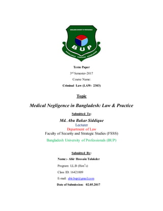 Term Paper
3rd Semester-2017
Course Name:
Criminal Law (LAW- 2303)
Topic
Medical Negligence in Bangladesh: Law & Practice
Submitted To:
Md. Abu Bakar Siddique
Lecturer
Department of Law
Faculty of Security and Strategic Studies (FSSS)
Bangladesh University of Professionals (BUP)
Submitted By:
Name:- Abir Hossain Talukder
Program: LL.B (Hon’s)
Class ID: 16421009
E-mail: abir.bup@gmail.com
Date of Submission: 02.05.2017
 