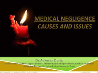 23 JUNE 2018© DR ANAMIKA RAY MEMORIAL TRUST, 2015; CC -BY-SA 1
MEDICAL NEGLIGENCE
CAUSES AND ISSUES
Dr. Ankuran Dutta
Associate Prof. & Head, Department of Communication and Journalism, Gauhati University
Managing Trustee, Dr. Anamika Ray Memorial Trust
 