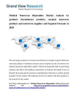 Medical Nonwoven Disposables Market Analysis by
products (incontinence products, surgical nonwoven
products and nonwoven supplies) and Segment forecasts to
2020
The increasing incidences of nosocomial infection (or hospital acquired Infection)
and rising chances of infectious diseases such as hepatitis are the vital drivers for
medical nonwoven disposables market. Nonwoven disposable help in preventing
infection and allows the healthcare practitioner to maintain the length of stay at
hospital. Increasing patient awareness regarding these infections is another growth
propeller for this market. The limitation on level of comfort with these products is
the restraint for this market.
For More Information on "Medical Nonwoven Disposables Market Research
Reports" visit - http://www.grandviewresearch.com/industry-
analysis/medical-nonwoven-disposables-market
 
