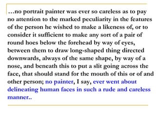 …no portrait painter was ever so careless as to pay
no attention to the marked peculiarity in the features
of the person he wished to make a likeness of, or to
consider it sufficient to make any sort of a pair of
round hoes below the forehead by way of eyes,
between them to draw long-shaped thing directed
downwards, always of the same shape, by way of a
nose, and beneath this to put a slit going across the
face, that should stand for the mouth of this or of and
other person; no painter, I say, ever went about
delineating human faces in such a rude and careless
manner..
 