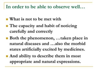 In order to be able to observe well…

   What is not to be met with
   The capacity and habit of noticing
    carefully and correctly
   Both the phenomenon, …taken place in
    natural diseases and …also the morbid
    states artificially excited by medicines.
   And ability to describe them in most
    appropriate and natural expressions.
 