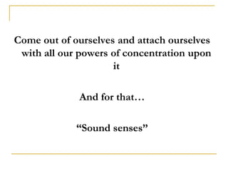 Come out of ourselves and attach ourselves
 with all our powers of concentration upon
                     it

             And for that…

             “Sound senses”
 