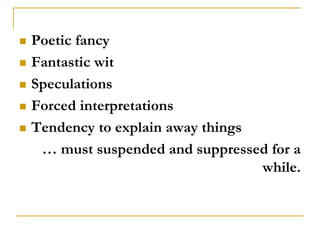    Poetic fancy
   Fantastic wit
   Speculations
   Forced interpretations
   Tendency to explain away things
     … must suspended and suppressed for a
                                    while.
 