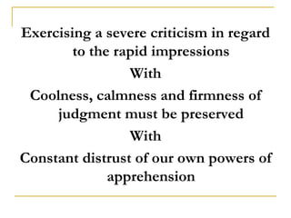Exercising a severe criticism in regard
        to the rapid impressions
                 With
 Coolness, calmness and firmness of
     judgment must be preserved
                 With
Constant distrust of our own powers of
              apprehension
 