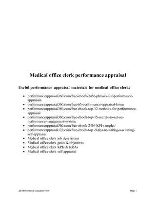Job Performance Evaluation Form Page 1
Medical office clerk performance appraisal
Useful performance appraisal materials for medical office clerk:
 performanceappraisal360.com/free-ebook-2456-phrases-for-performance-
appraisals
 performanceappraisal360.com/free-65-performance-appraisal-forms
 performanceappraisal360.com/free-ebook-top-12-methods-for-performance-
appraisal
 performanceappraisal360.com/free-ebook-top-15-secrets-to-set-up-
performance-management-system
 performanceappraisal360.com/free-ebook-2436-KPI-samples/
 performanceappraisal123.com/free-ebook-top -9-tips-to-writing-a-winning-
self-appraisal
 Medical office clerk job description
 Medical office clerk goals & objectives
 Medical office clerk KPIs & KRAs
 Medical office clerk self appraisal
 
