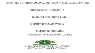 SUBMITTED BY: EHTISHAM MANZOOR, BISMA KOMAL (M.A EDUCATION)
ROLL NUMBER: 151117,151118
GUIDANCE AND COUNSELING
SUBMITTED TO:MAM AYESHA
DIVISION OF EDUCATION
UNIVERSITY OF EDUCATION LAHORE.
 