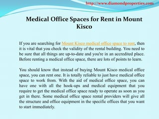 http://www.diamondproperties.com



    Medical Office Spaces for Rent in Mount
                     Kisco

If you are searching for Mount Kisco medical office space to rent, then
it is vital that you check the validity of the rental building. You need to
be sure that all things are up-to-date and you're in an accredited place.
Before renting a medical office space, there are lots of points to learn.

You should know that instead of buying Mount Kisco medical office
space, you can rent one. It is totally reliable to just have medical office
space to work from. With the aid of medical office space, you can
have one with all the hook-ups and medical equipment that you
require to get the medical office space ready to operate as soon as you
get in there. Some medical office space rental providers will give all
the structure and office equipment in the specific offices that you want
to start immediately.
 