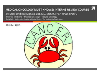 MEDICAL ONCOLOGY MUST KNOWS: INTERNS REVIEW COURSE
By Mary Ondinee Manalo Igot, MD, MSCM, FPCP, FPSO, FPSMO
Internal Medicine – Medical Oncology – Neuro Oncology
De La Salle - UMC / Asian Hospital & Medical Centre / The Medical City South Luzon
October 2018
 