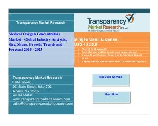 Transparency Market Research
Medical Oxygen Concentrators
Market - Global Industry Analysis,
Size, Share, Growth, Trends and
Forecast 2015 - 2023
Single User License:
USD 4315.5
 Flat 10% Discount!!
 Free Customization as per your requirement
 You will get Custom Report at Syndicated Report
price
 Report will be delivered with in 15-20 working days
Transparency Market Research
State Tower,
90, State Street, Suite 700.
Albany, NY 12207
United States
www.transparencymarketresearch.com
sales@transparencymarketresearch.com
Request Sample
Buy Now
 