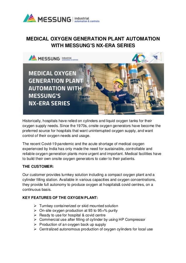 MEDICAL OXYGEN GENERATION PLANT AUTOMATION
WITH MESSUNG'S NX-ERA SERIES
Historically, hospitals have relied on cylinders and liquid oxygen tanks for their
oxygen supply needs. Since the 1970s, onsite oxygen generators have become the
preferred source for hospitals that want uninterrupted oxygen supply, and want
control of their oxygen needs and usage.
The recent Covid-19 pandemic and the acute shortage of medical oxygen
experienced by India has only made the need for sustainable, controllable and
reliable oxygen generation plants more urgent and important. Medical facilities have
to build their own onsite oxygen generators to cater to their patients.
THE CUSTOMER:
Our customer provides turnkey solution including a compact oxygen plant and a
cylinder filling station. Available in various capacities and oxygen concentrations,
they provide full autonomy to produce oxygen at hospitals& covid centres, on a
continuous basis.
KEY FEATURES OF THE OXYGEN PLANT:
➢ Turnkey containerized or skid mounted solution
➢ On-site oxygen production at 93 to 95+% purity
➢ Ready to use for hospital & covid centre
➢ Commercial use after filling of cylinder by using HP Compressor
➢ Production of an oxygen back up supply
➢ Centralized autonomous production of oxygen cylinders for local use
 