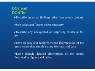 DOs and
DON’Ts:
Describe the actual findings rather than generalizations.
Use tables and figures where necessary
Describe any unexpected or surprising results in the
text
Give an easy and comprehensible interpretation of the
results rather than simply stating the statistical data
Don’t include detailed descriptions of the results
illustrated by figures and tables
 