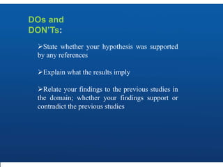 DOs and
DON’Ts:
State whether your hypothesis was supported
by any references
Explain what the results imply
Relate your findings to the previous studies in
the domain; whether your findings support or
contradict the previous studies
 